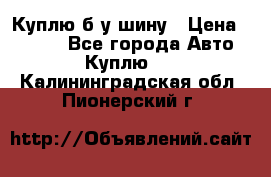 Куплю б/у шину › Цена ­ 1 000 - Все города Авто » Куплю   . Калининградская обл.,Пионерский г.